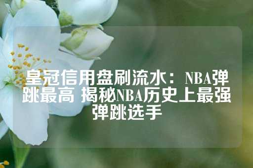 皇冠信用盘刷流水：NBA弹跳最高 揭秘NBA历史上最强弹跳选手-第1张图片-皇冠信用盘出租