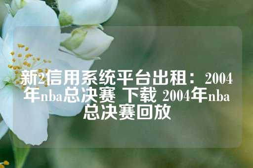 新2信用系统平台出租：2004年nba总决赛 下载 2004年nba总决赛回放