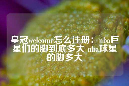 皇冠welcome怎么注册：nba巨星们的脚到底多大 nba球星的脚多大