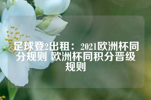 足球登2出租：2021欧洲杯同分规则 欧洲杯同积分晋级规则