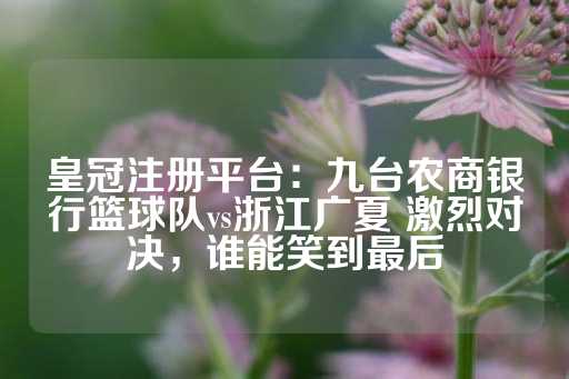 皇冠注册平台：九台农商银行篮球队vs浙江广夏 激烈对决，谁能笑到最后