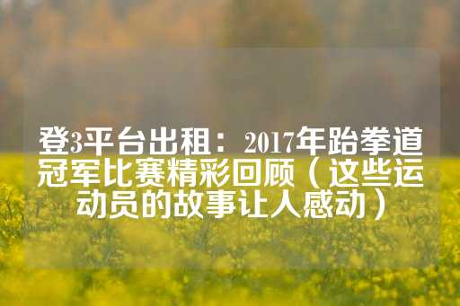 登3平台出租：2017年跆拳道冠军比赛精彩回顾（这些运动员的故事让人感动）-第1张图片-皇冠信用盘出租