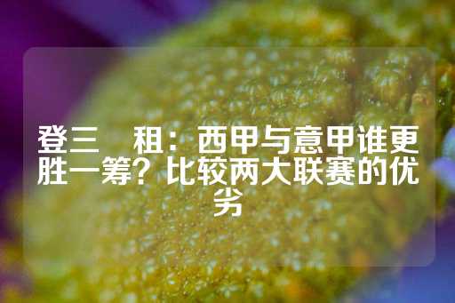 登三岀租：西甲与意甲谁更胜一筹？比较两大联赛的优劣