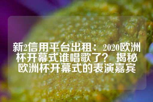 新2信用平台出租：2020欧洲杯开幕式谁唱歌了？ 揭秘欧洲杯开幕式的表演嘉宾