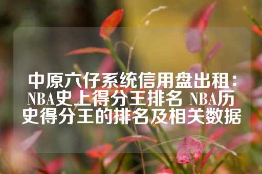 中原六仔系统信用盘出租：NBA史上得分王排名 NBA历史得分王的排名及相关数据