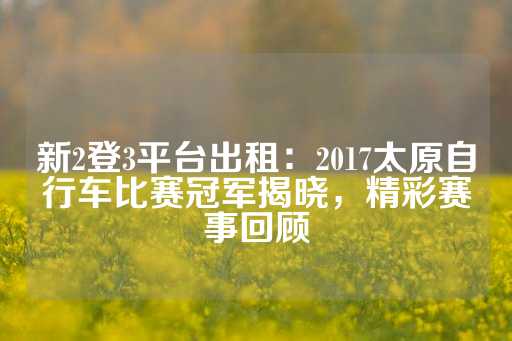 新2登3平台出租：2017太原自行车比赛冠军揭晓，精彩赛事回顾