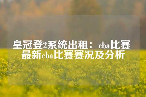 皇冠登2系统出租：cba比赛 最新cba比赛赛况及分析