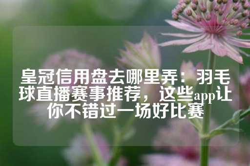 皇冠信用盘去哪里弄：羽毛球直播赛事推荐，这些app让你不错过一场好比赛