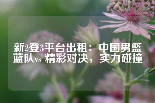 新2登3平台出租：中国男篮蓝队vs 精彩对决，实力碰撞