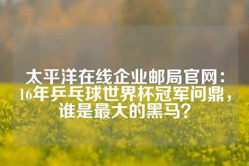 太平洋在线企业邮局官网：16年乒乓球世界杯冠军问鼎，谁是最大的黑马？