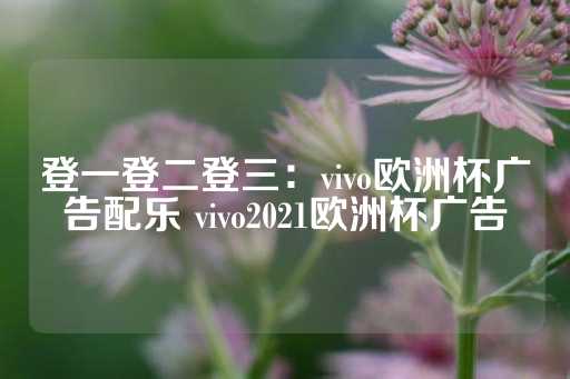 登一登二登三：vivo欧洲杯广告配乐 vivo2021欧洲杯广告-第1张图片-皇冠信用盘出租