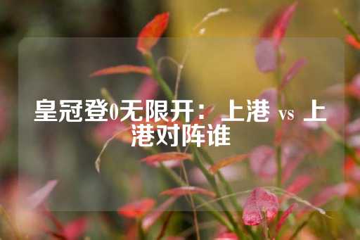 皇冠登0无限开：上港 vs 上港对阵谁