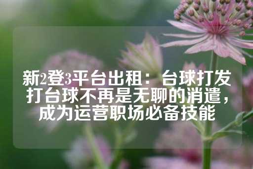 新2登3平台出租：台球打发打台球不再是无聊的消遣，成为运营职场必备技能