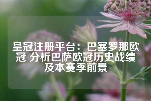 皇冠注册平台：巴塞罗那欧冠 分析巴萨欧冠历史战绩及本赛季前景