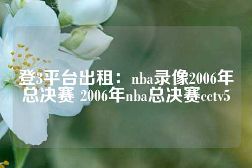 登3平台出租：nba录像2006年总决赛 2006年nba总决赛cctv5-第1张图片-皇冠信用盘出租