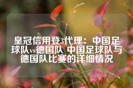 皇冠信用登3代理：中国足球队vs德国队 中国足球队与德国队比赛的详细情况-第1张图片-皇冠信用盘出租