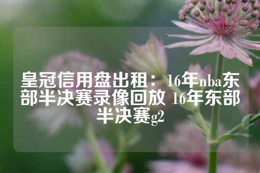 皇冠信用盘出租：16年nba东部半决赛录像回放 16年东部半决赛g2-第1张图片-皇冠信用盘出租