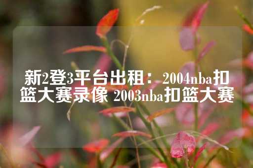 新2登3平台出租：2004nba扣篮大赛录像 2003nba扣篮大赛-第1张图片-皇冠信用盘出租