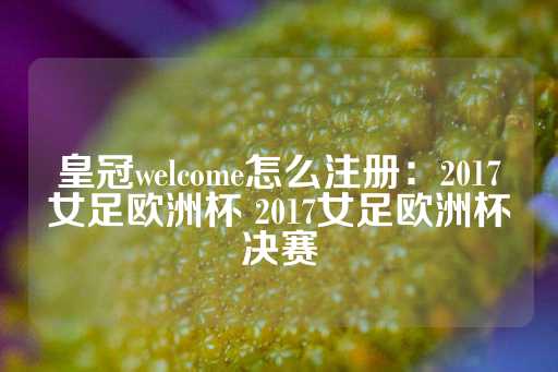 皇冠welcome怎么注册：2017女足欧洲杯 2017女足欧洲杯决赛