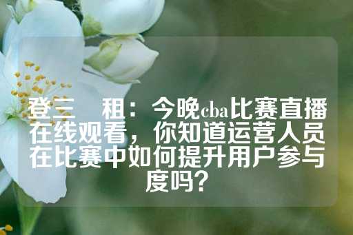 登三岀租：今晚cba比赛直播在线观看，你知道运营人员在比赛中如何提升用户参与度吗？-第1张图片-皇冠信用盘出租