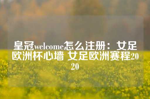 皇冠welcome怎么注册：女足欧洲杯心墙 女足欧洲赛程2020