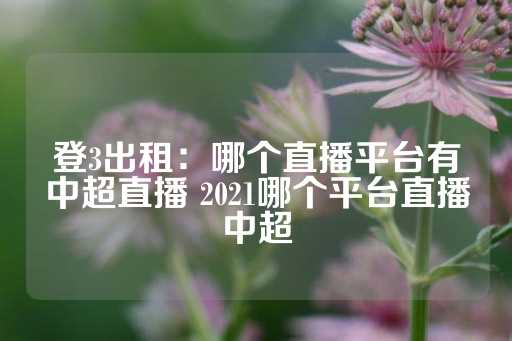 登3出租：哪个直播平台有中超直播 2021哪个平台直播中超