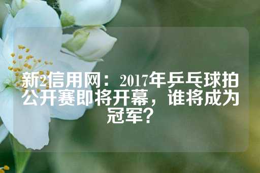 新2信用网：2017年乒乓球拍公开赛即将开幕，谁将成为冠军？-第1张图片-皇冠信用盘出租