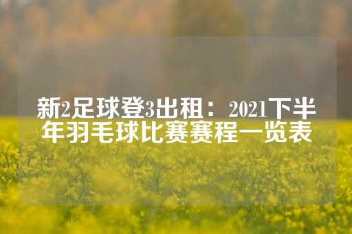 新2足球登3出租：2021下半年羽毛球比赛赛程一览表