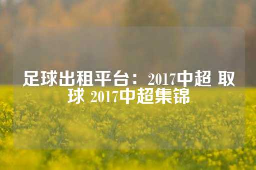 足球出租平台：2017中超 取球 2017中超集锦-第1张图片-皇冠信用盘出租