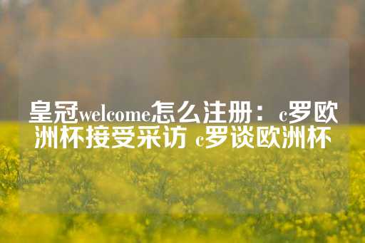 皇冠welcome怎么注册：c罗欧洲杯接受采访 c罗谈欧洲杯