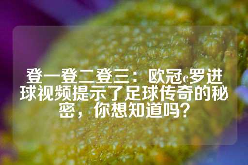 登一登二登三：欧冠c罗进球视频提示了足球传奇的秘密，你想知道吗？