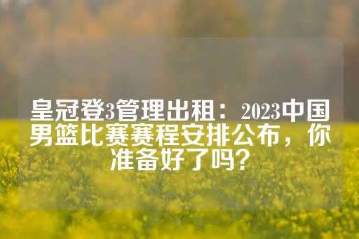 皇冠登3管理出租：2023中国男篮比赛赛程安排公布，你准备好了吗？