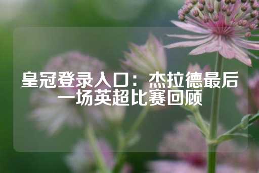 皇冠登录入口：杰拉德最后一场英超比赛回顾