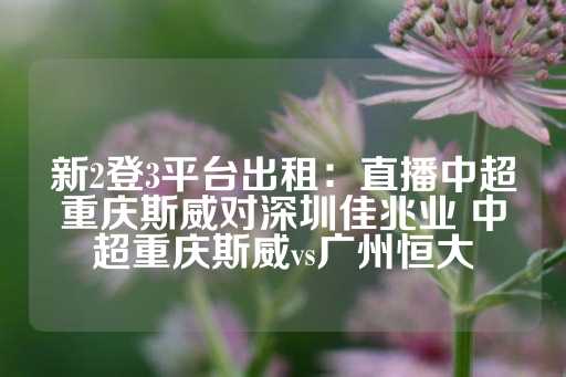 新2登3平台出租：直播中超重庆斯威对深圳佳兆业 中超重庆斯威vs广州恒大