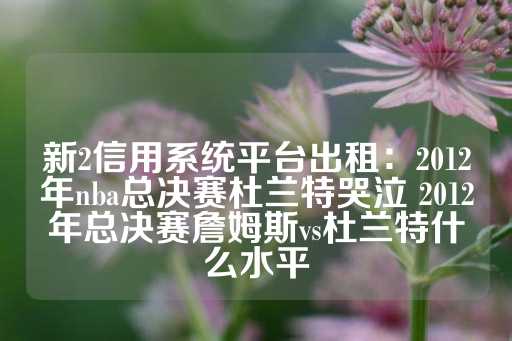 新2信用系统平台出租：2012年nba总决赛杜兰特哭泣 2012年总决赛詹姆斯vs杜兰特什么水平-第1张图片-皇冠信用盘出租