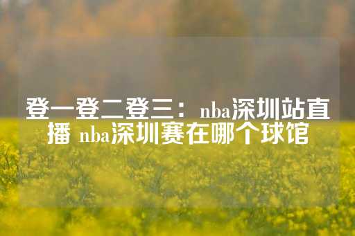 登一登二登三：nba深圳站直播 nba深圳赛在哪个球馆