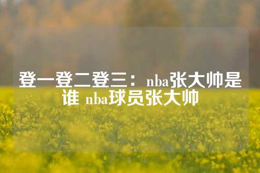 登一登二登三：nba张大帅是谁 nba球员张大帅-第1张图片-皇冠信用盘出租