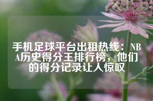 手机足球平台出租热线：NBA历史得分王排行榜，他们的得分记录让人惊叹-第1张图片-皇冠信用盘出租