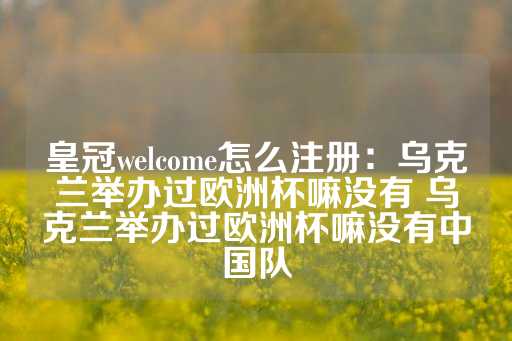 皇冠welcome怎么注册：乌克兰举办过欧洲杯嘛没有 乌克兰举办过欧洲杯嘛没有中国队-第1张图片-皇冠信用盘出租