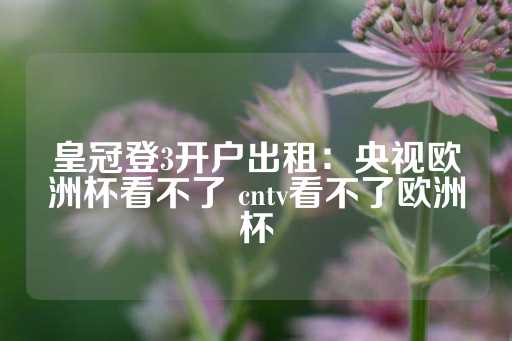 皇冠登3开户出租：央视欧洲杯看不了 cntv看不了欧洲杯