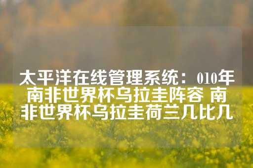 太平洋在线管理系统：010年南非世界杯乌拉圭阵容 南非世界杯乌拉圭荷兰几比几