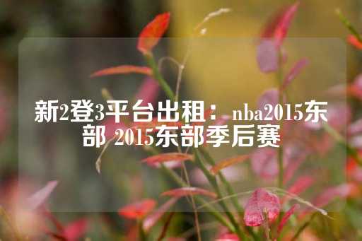 新2登3平台出租：nba2015东部 2015东部季后赛