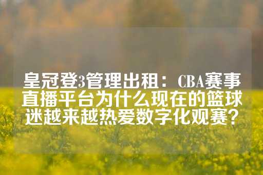 皇冠登3管理出租：CBA赛事直播平台为什么现在的篮球迷越来越热爱数字化观赛？-第1张图片-皇冠信用盘出租