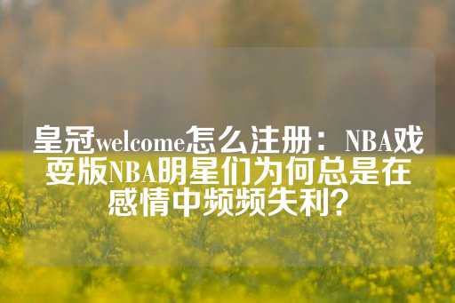 皇冠welcome怎么注册：NBA戏耍版NBA明星们为何总是在感情中频频失利？-第1张图片-皇冠信用盘出租