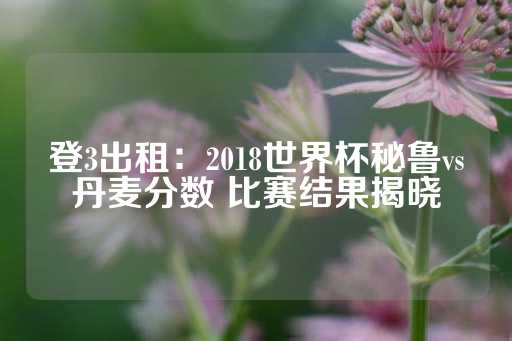 登3出租：2018世界杯秘鲁vs丹麦分数 比赛结果揭晓-第1张图片-皇冠信用盘出租