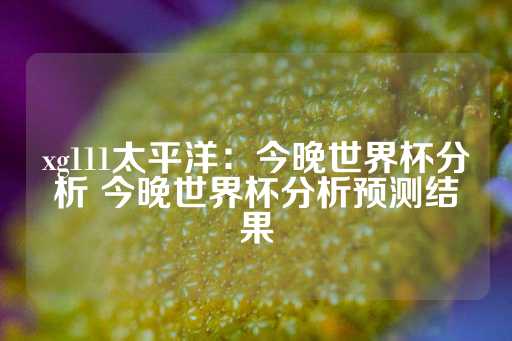 xg111太平洋：今晚世界杯分析 今晚世界杯分析预测结果