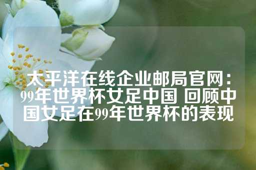 太平洋在线企业邮局官网：99年世界杯女足中国 回顾中国女足在99年世界杯的表现