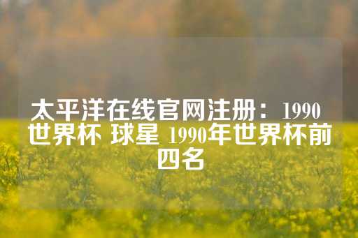 太平洋在线官网注册：1990 世界杯 球星 1990年世界杯前四名