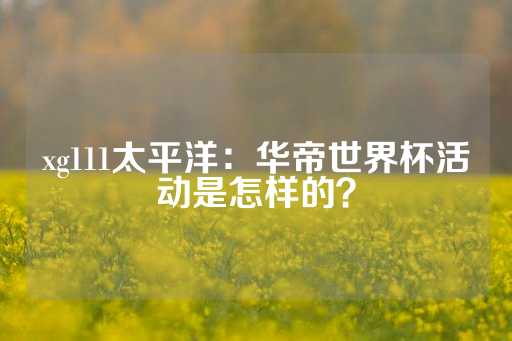 xg111太平洋：华帝世界杯活动是怎样的？