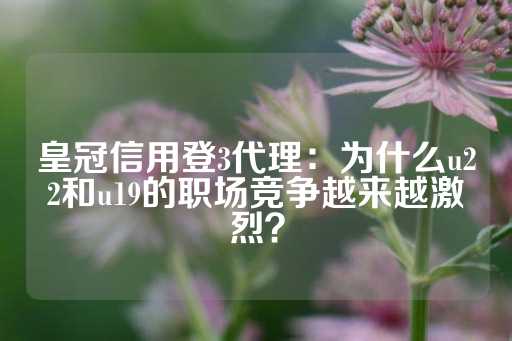 皇冠信用登3代理：为什么u22和u19的职场竞争越来越激烈？-第1张图片-皇冠信用盘出租